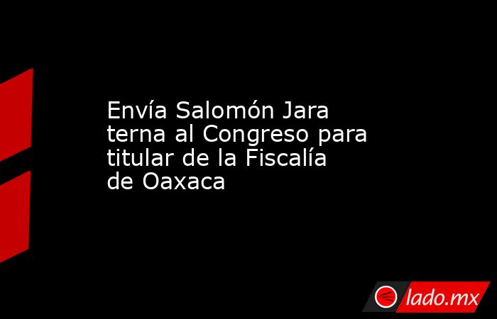 Envía Salomón Jara terna al Congreso para titular de la Fiscalía de Oaxaca. Noticias en tiempo real