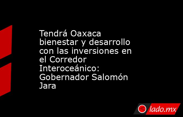 Tendrá Oaxaca bienestar y desarrollo con las inversiones en el Corredor Interoceánico: Gobernador Salomón Jara. Noticias en tiempo real