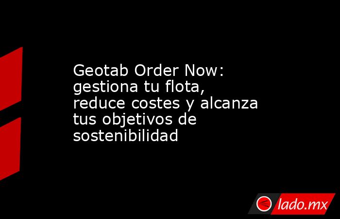 Geotab Order Now: gestiona tu flota, reduce costes y alcanza tus objetivos de sostenibilidad. Noticias en tiempo real