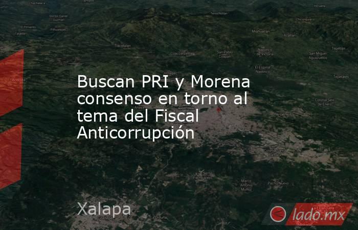 Buscan PRI y Morena consenso en torno al tema del Fiscal Anticorrupción. Noticias en tiempo real