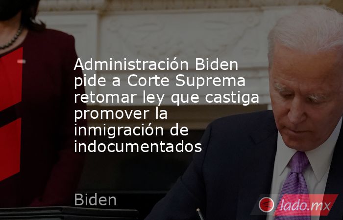 Administración Biden pide a Corte Suprema retomar ley que castiga promover la inmigración de indocumentados. Noticias en tiempo real