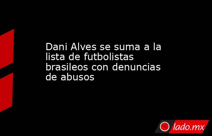 Dani Alves se suma a la lista de futbolistas brasileos con denuncias de abusos. Noticias en tiempo real