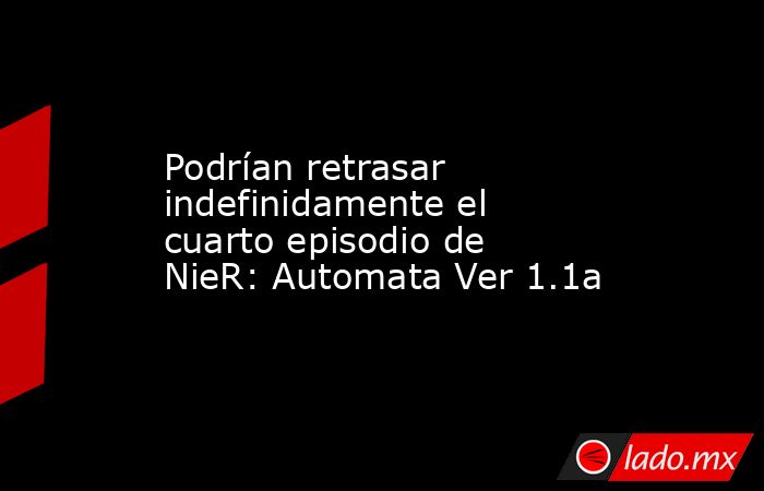 Podrían retrasar indefinidamente el cuarto episodio de NieR: Automata Ver 1.1a. Noticias en tiempo real
