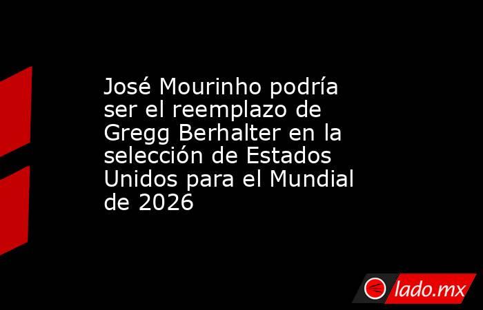 José Mourinho podría ser el reemplazo de Gregg Berhalter en la selección de Estados Unidos para el Mundial de 2026. Noticias en tiempo real