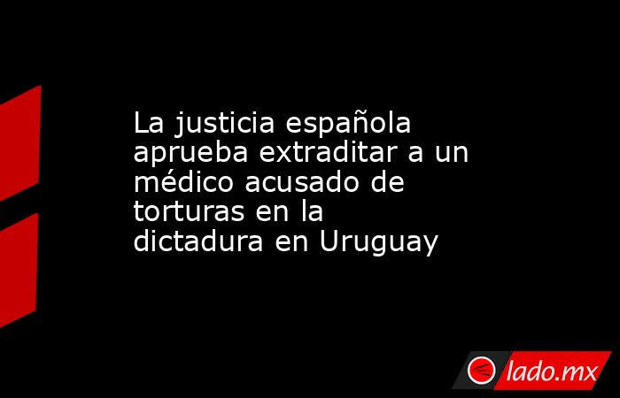 La justicia española aprueba extraditar a un médico acusado de torturas en la dictadura en Uruguay. Noticias en tiempo real