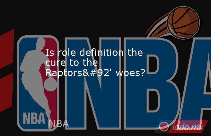 Is role definition the cure to the Raptors\' woes?. Noticias en tiempo real