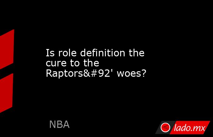 Is role definition the cure to the Raptors\' woes?. Noticias en tiempo real