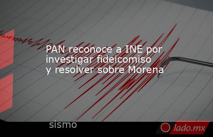 PAN reconoce a INE por investigar fideicomiso y resolver sobre Morena. Noticias en tiempo real