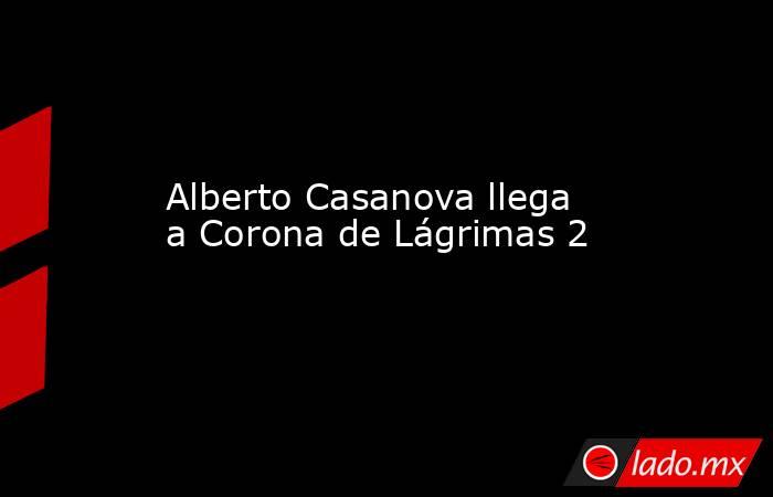 Alberto Casanova llega a Corona de Lágrimas 2. Noticias en tiempo real