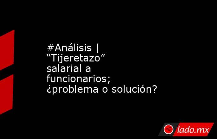 #Análisis | “Tijeretazo” salarial a funcionarios; ¿problema o solución?. Noticias en tiempo real