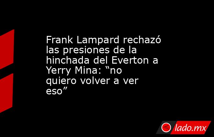 Frank Lampard rechazó las presiones de la hinchada del Everton a Yerry Mina: “no quiero volver a ver eso”. Noticias en tiempo real