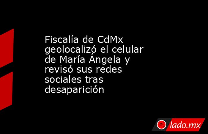 Fiscalía de CdMx geolocalizó el celular de María Ángela y revisó sus redes sociales tras desaparición. Noticias en tiempo real