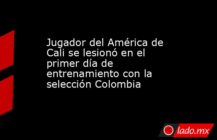 Jugador del América de Cali se lesionó en el primer día de entrenamiento con la selección Colombia. Noticias en tiempo real