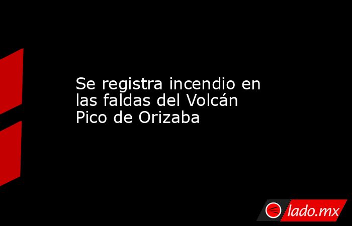 Se registra incendio en las faldas del Volcán Pico de Orizaba. Noticias en tiempo real