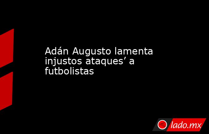 Adán Augusto lamenta injustos ataques’ a futbolistas. Noticias en tiempo real