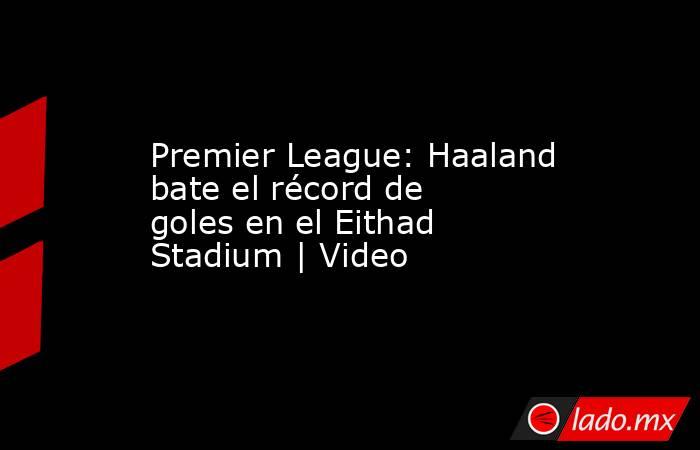 Premier League: Haaland bate el récord de goles en el Eithad Stadium | Video. Noticias en tiempo real
