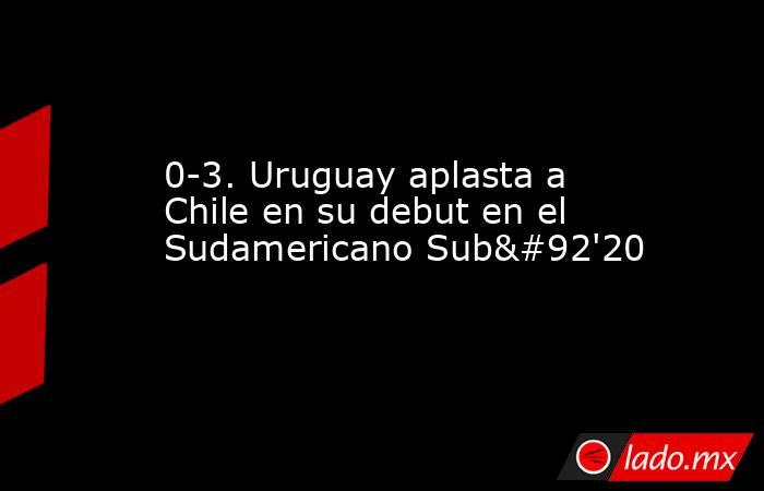 0-3. Uruguay aplasta a Chile en su debut en el Sudamericano Sub\'20. Noticias en tiempo real