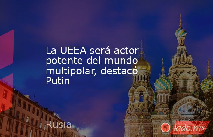 La UEEA será actor potente del mundo multipolar, destacó Putin. Noticias en tiempo real