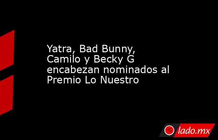 Yatra, Bad Bunny, Camilo y Becky G encabezan nominados al Premio Lo Nuestro. Noticias en tiempo real
