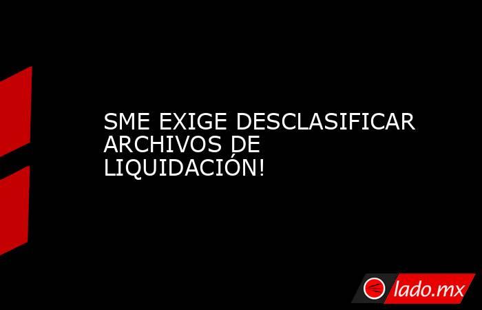 SME EXIGE DESCLASIFICAR ARCHIVOS DE LIQUIDACIÓN!. Noticias en tiempo real