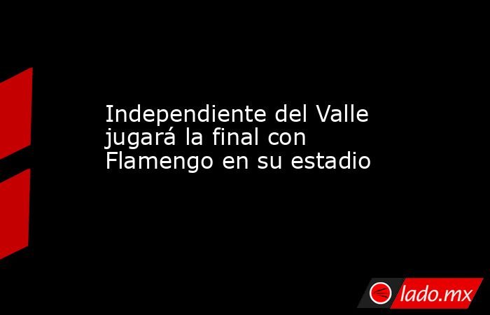 Independiente del Valle jugará la final con Flamengo en su estadio. Noticias en tiempo real