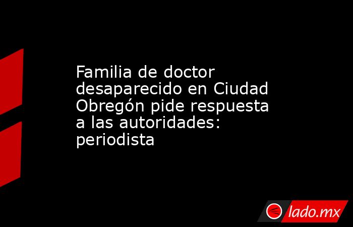 Familia de doctor desaparecido en Ciudad Obregón pide respuesta a las autoridades: periodista. Noticias en tiempo real