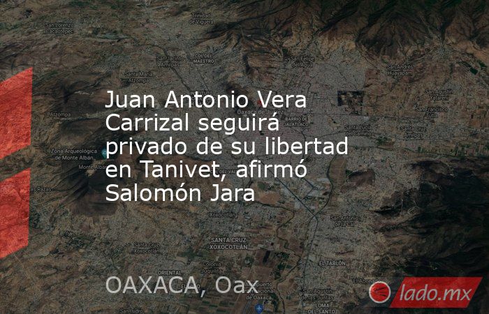 Juan Antonio Vera Carrizal seguirá privado de su libertad en Tanivet, afirmó Salomón Jara . Noticias en tiempo real