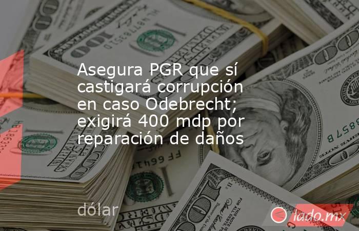 Asegura PGR que sí castigará corrupción en caso Odebrecht; exigirá 400 mdp por reparación de daños. Noticias en tiempo real