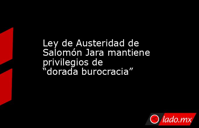 Ley de Austeridad de Salomón Jara mantiene privilegios de “dorada burocracia”. Noticias en tiempo real
