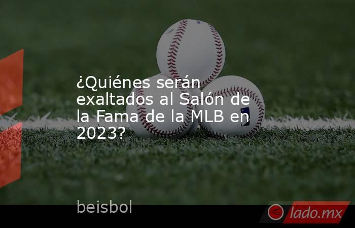 ¿Quiénes serán exaltados al Salón de la Fama de la MLB en 2023?. Noticias en tiempo real