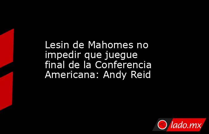 Lesin de Mahomes no impedir que juegue final de la Conferencia Americana: Andy Reid. Noticias en tiempo real