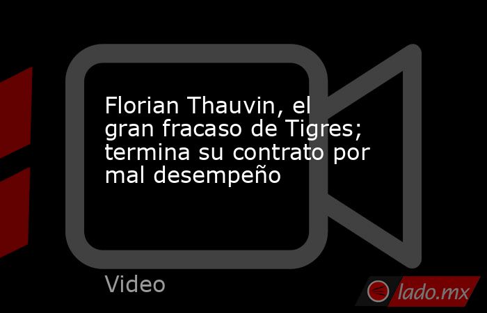 Florian Thauvin, el gran fracaso de Tigres; termina su contrato por mal desempeño. Noticias en tiempo real