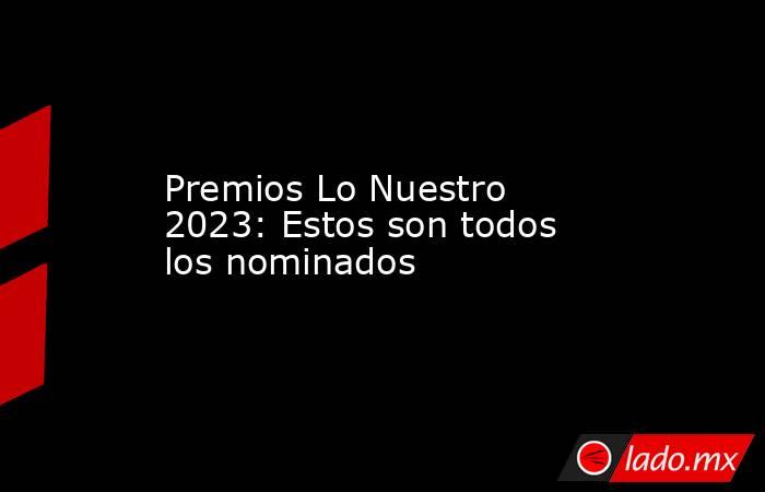 Premios Lo Nuestro 2023: Estos son todos los nominados. Noticias en tiempo real