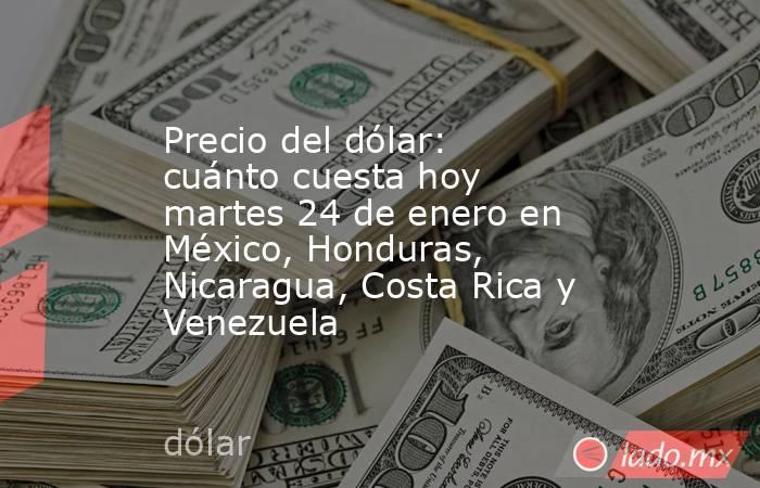 Precio del dólar: cuánto cuesta hoy martes 24 de enero en México, Honduras, Nicaragua, Costa Rica y Venezuela. Noticias en tiempo real