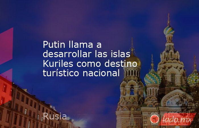 Putin llama a desarrollar las islas Kuriles como destino turístico nacional. Noticias en tiempo real