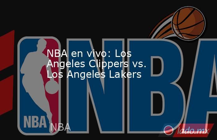 NBA en vivo: Los Angeles Clippers vs. Los Angeles Lakers. Noticias en tiempo real