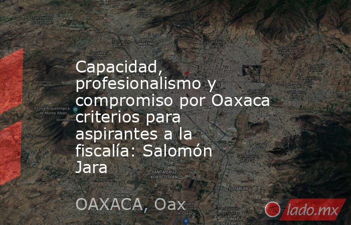 Capacidad, profesionalismo y compromiso por Oaxaca criterios para aspirantes a la fiscalía: Salomón Jara. Noticias en tiempo real