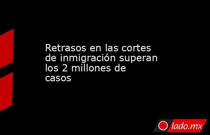 Retrasos en las cortes de inmigración superan los 2 millones de casos . Noticias en tiempo real