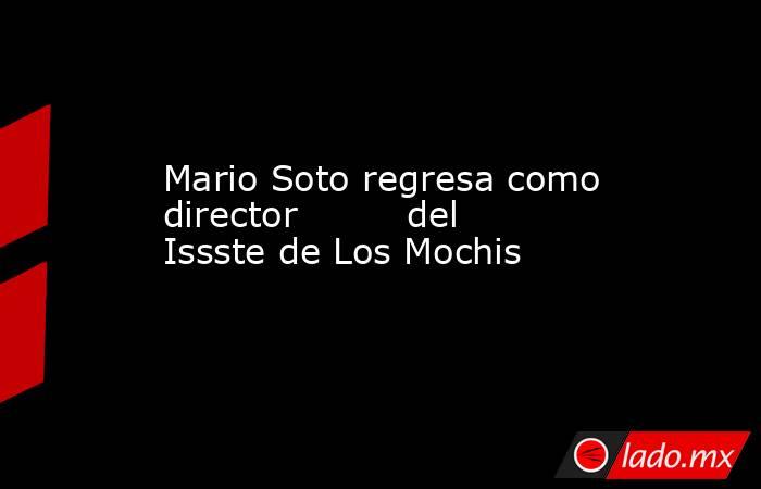 Mario Soto regresa como director         del Issste de Los Mochis. Noticias en tiempo real