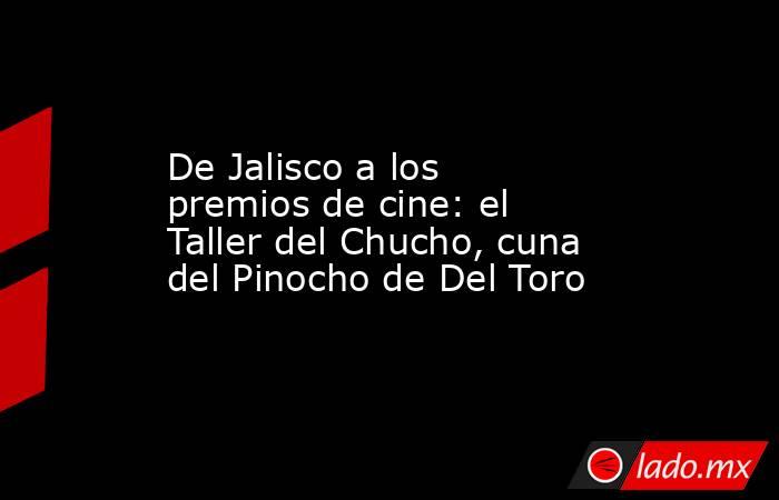 De Jalisco a los premios de cine: el Taller del Chucho, cuna del Pinocho de Del Toro. Noticias en tiempo real