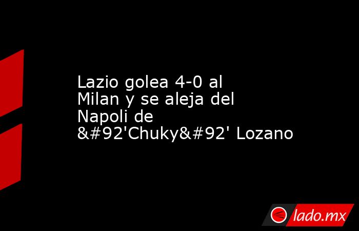 Lazio golea 4-0 al Milan y se aleja del Napoli de \'Chuky\' Lozano. Noticias en tiempo real