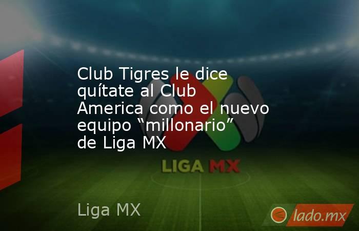 Club Tigres le dice quítate al Club America como el nuevo equipo “millonario” de Liga MX. Noticias en tiempo real