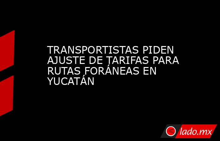 TRANSPORTISTAS PIDEN AJUSTE DE TARIFAS PARA RUTAS FORÁNEAS EN YUCATÁN. Noticias en tiempo real