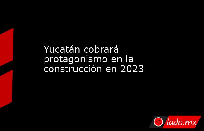 Yucatán cobrará protagonismo en la construcción en 2023. Noticias en tiempo real