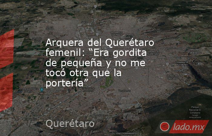 Arquera del Querétaro femenil: “Era gordita de pequeña y no me tocó otra que la portería”. Noticias en tiempo real