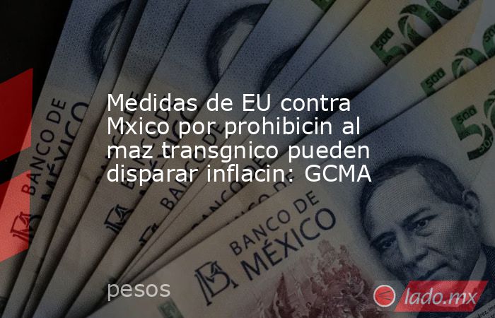Medidas de EU contra Mxico por prohibicin al maz transgnico pueden disparar inflacin: GCMA. Noticias en tiempo real