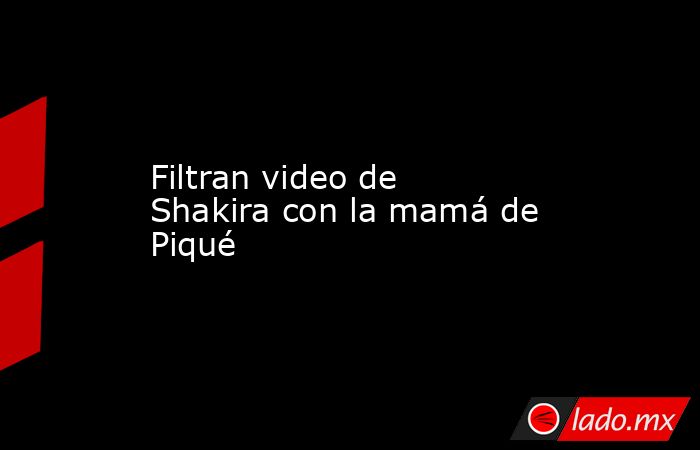 Filtran video de Shakira con la mamá de Piqué. Noticias en tiempo real
