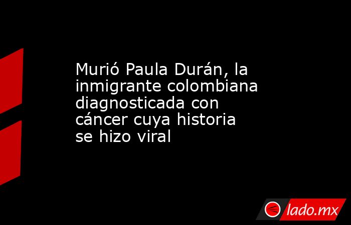 Murió Paula Durán, la inmigrante colombiana diagnosticada con cáncer cuya historia se hizo viral. Noticias en tiempo real