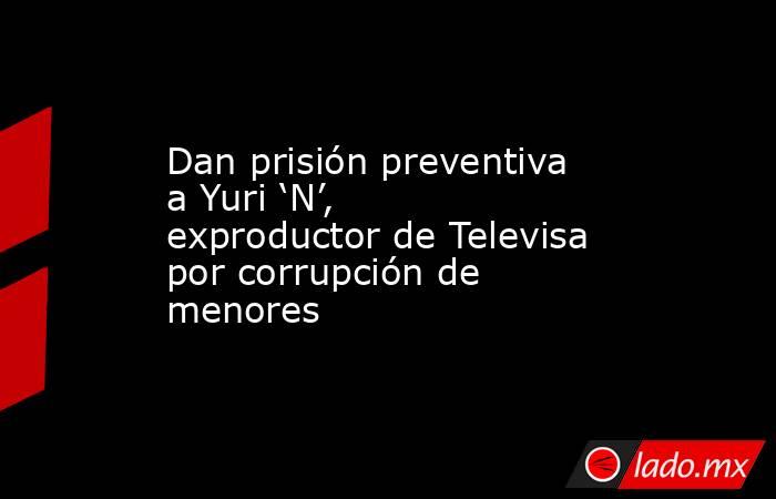 Dan prisión preventiva a Yuri ‘N’, exproductor de Televisa por corrupción de menores. Noticias en tiempo real