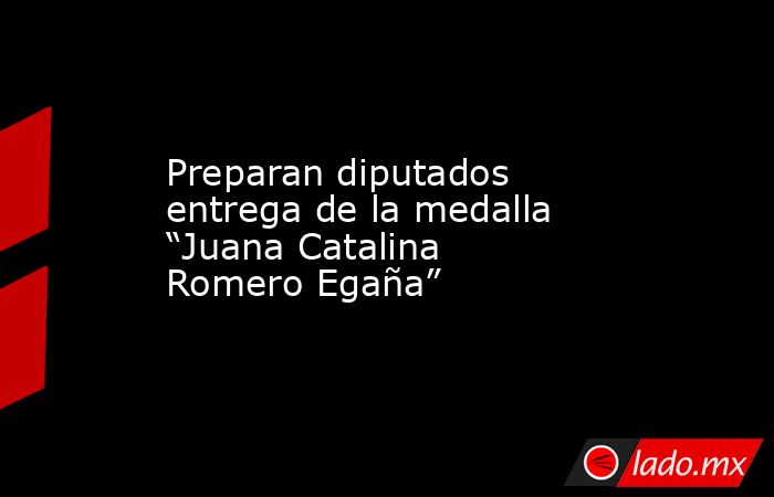 Preparan diputados entrega de la medalla “Juana Catalina Romero Egaña”. Noticias en tiempo real